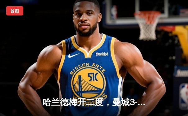 哈兰德梅开二度，曼城3-1逆转曼联赢下德比战