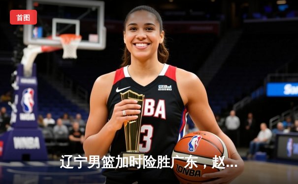 辽宁男篮加时险胜广东，赵继伟33+8+5导演惊天逆转