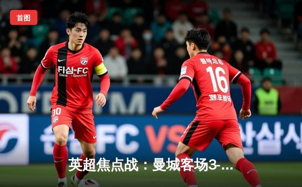 英超焦点战：曼城客场3-1逆转曼联，哈兰德双响领跑射手榜