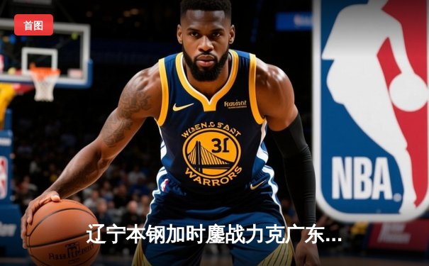 辽宁本钢加时鏖战力克广东华南虎，总决赛2-0领先获赛点