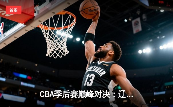 CBA季后赛巅峰对决：辽宁本钢加时险胜广东宏远，赵继伟砍30分主宰关键战役