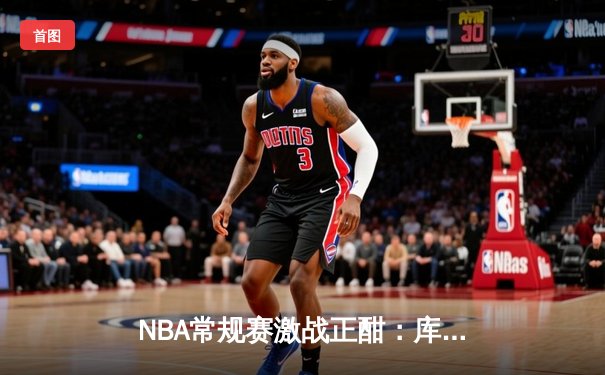 NBA常规赛激战正酣：库里砍下45分助勇士逆转湖人，詹姆斯空砍三双难救主