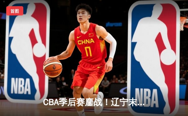 CBA季后赛鏖战！辽宁末节逆转广东，赵继伟30+12导演惊天翻盘
