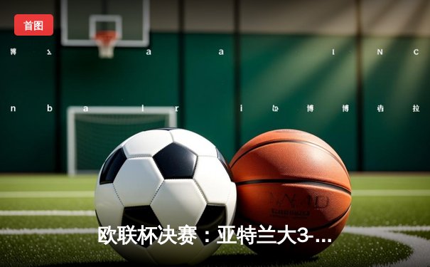 欧联杯决赛：亚特兰大3-0完胜勒沃库森，终结对手51场不败神话