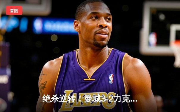 绝杀逆转！曼城3-2力克热刺，哈兰德双响+补时点射定乾坤