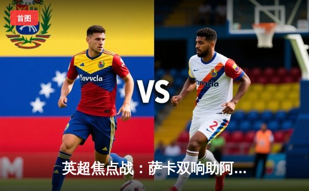 英超焦点战：萨卡双响助阿森纳3-1逆转曼联，争冠悬念再起