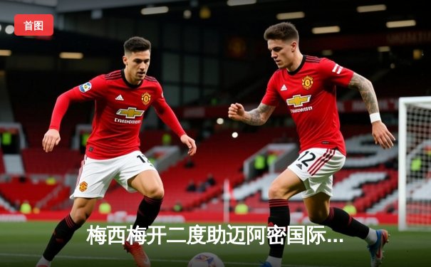 梅西梅开二度助迈阿密国际逆转，联盟杯上演惊险点球大战