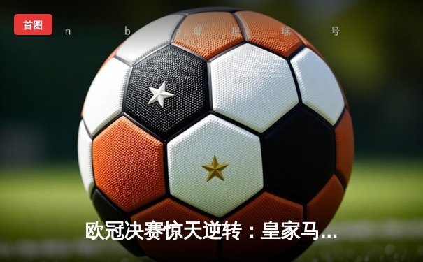 欧冠决赛惊天逆转：皇家马德里加时赛3-2绝杀拜仁慕尼黑